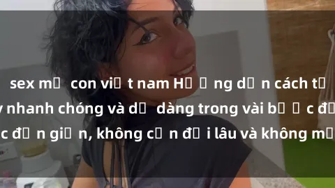 sex mẹ con việt nam Hướng dẫn cách tải phim sex về máy nhanh chóng và dễ dàng trong vài bước đơn giản, không cần đợi lâu và không mất nhiều thời gian.