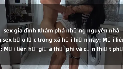 sex gia đình Khám phá những nguyên nhân và hậu quả của sex bạo lực trong xã hội hiện nay: Mối liên hệ giữa thị phi và cần thiết phải ngăn chặn.