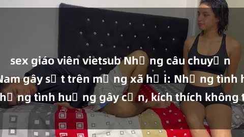 sex giáo viên vietsub Những câu chuyện sex sinh viên Việt Nam gây sốt trên mạng xã hội: Những tình huống gây cấn, kích thích không thể bỏ qua