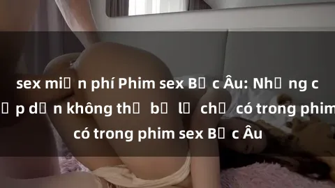 sex miễn phí Phim sex Bắc Âu: Những cảnh nóng hấp dẫn không thể bỏ lỡ chỉ có trong phim sex Bắc Âu