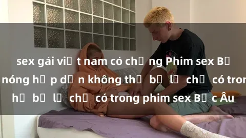 sex gái việt nam có chồng Phim sex Bắc Âu: Những cảnh nóng hấp dẫn không thể bỏ lỡ chỉ có trong phim sex Bắc Âu